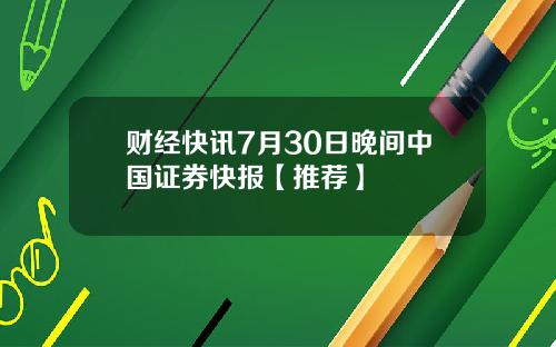 财经快讯7月30日晚间中国证券快报【推荐】