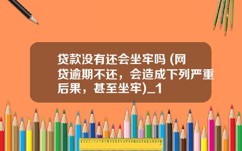 贷款没有还会坐牢吗 (网贷逾期不还，会造成下列严重后果，甚至坐牢)_1