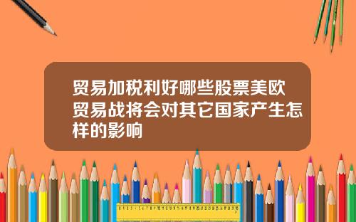 贸易加税利好哪些股票美欧贸易战将会对其它国家产生怎样的影响