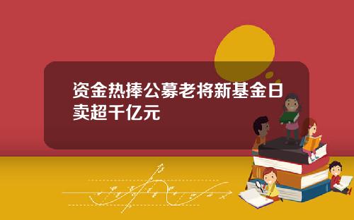 资金热捧公募老将新基金日卖超千亿元