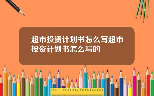 超市投资计划书怎么写超市投资计划书怎么写的