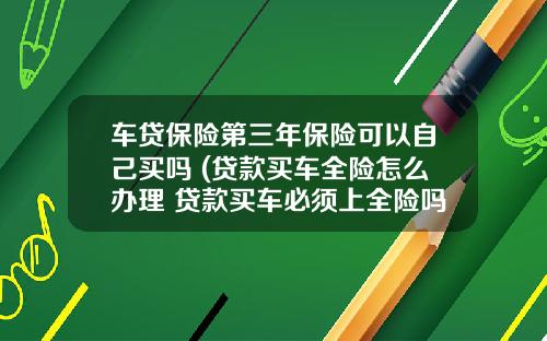 车贷保险第三年保险可以自己买吗 (贷款买车全险怎么办理 贷款买车必须上全险吗)