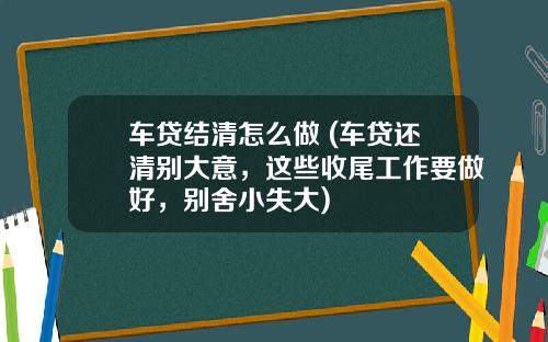 车贷结清怎么做 (车贷还清别大意，这些收尾工作要做好，别舍小失大)