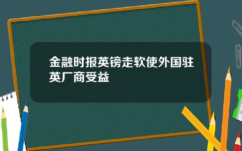 金融时报英镑走软使外国驻英厂商受益