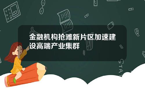 金融机构抢滩新片区加速建设高端产业集群