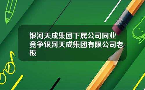 银河天成集团下属公司同业竞争银河天成集团有限公司老板