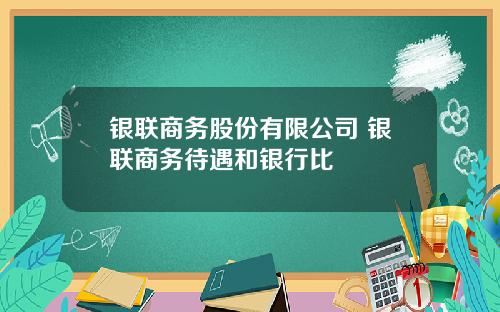银联商务股份有限公司 银联商务待遇和银行比