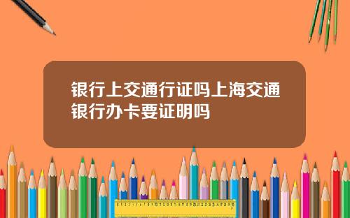 银行上交通行证吗上海交通银行办卡要证明吗