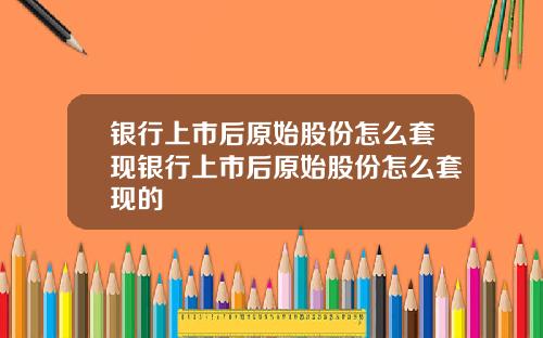 银行上市后原始股份怎么套现银行上市后原始股份怎么套现的