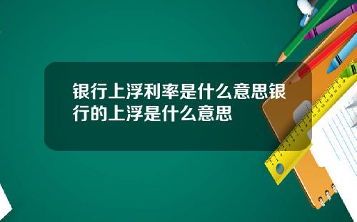 银行上浮利率是什么意思银行的上浮是什么意思