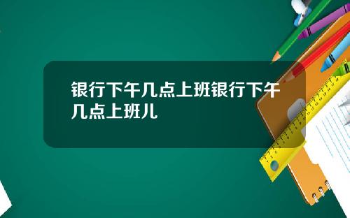 银行下午几点上班银行下午几点上班儿