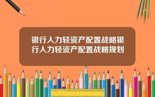 银行人力轻资产配置战略银行人力轻资产配置战略规划