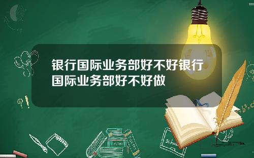 银行国际业务部好不好银行国际业务部好不好做