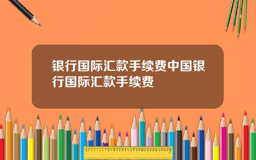 银行国际汇款手续费中国银行国际汇款手续费