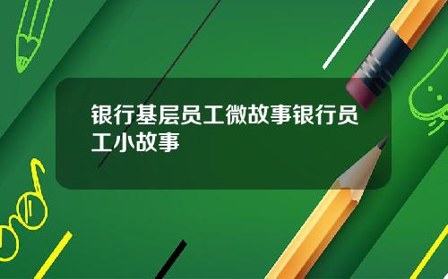 银行基层员工微故事银行员工小故事