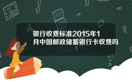 银行收费标准2015年1月中国邮政储蓄银行卡收费吗