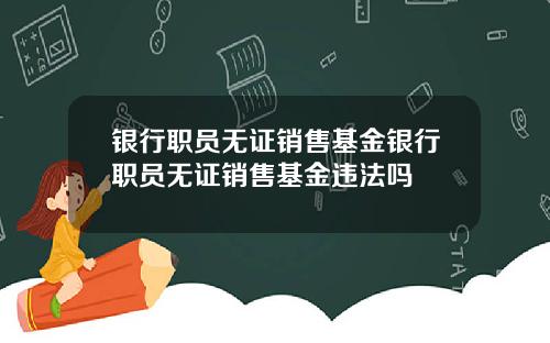银行职员无证销售基金银行职员无证销售基金违法吗