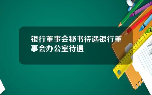 银行董事会秘书待遇银行董事会办公室待遇