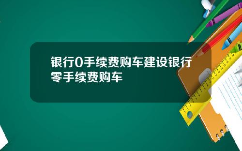 银行0手续费购车建设银行零手续费购车