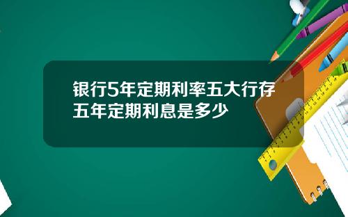 银行5年定期利率五大行存五年定期利息是多少