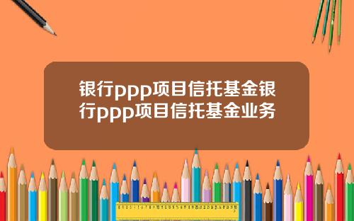 银行ppp项目信托基金银行ppp项目信托基金业务