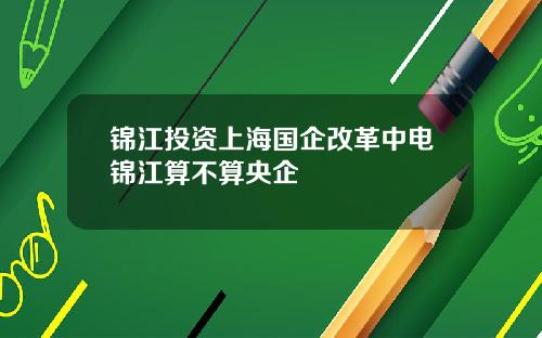 锦江投资上海国企改革中电锦江算不算央企