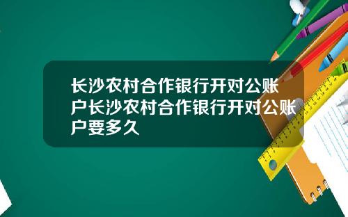 长沙农村合作银行开对公账户长沙农村合作银行开对公账户要多久