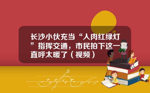 长沙小伙充当“人肉红绿灯”指挥交通，市民拍下这一幕直呼太暖了（视频）