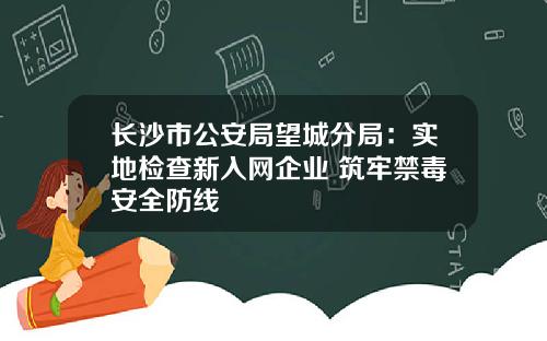 长沙市公安局望城分局：实地检查新入网企业 筑牢禁毒安全防线
