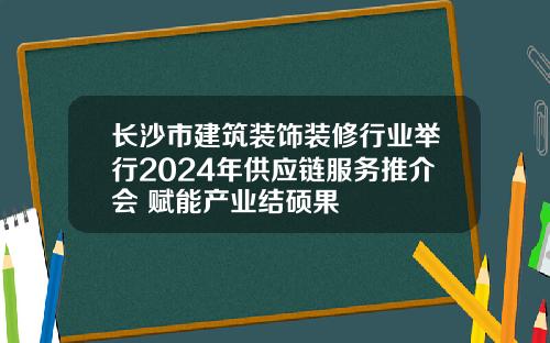 长沙市建筑装饰装修行业举行2024年供应链服务推介会 赋能产业结硕果