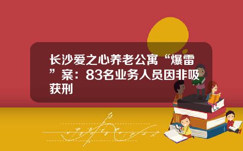 长沙爱之心养老公寓“爆雷”案：83名业务人员因非吸获刑