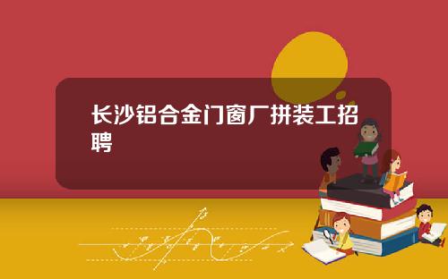 长沙铝合金门窗厂拼装工招聘