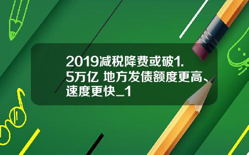 2019减税降费或破1.5万亿 地方发债额度更高、速度更快_1
