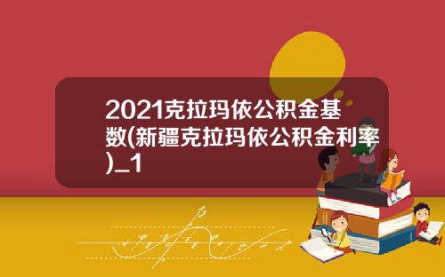 2021克拉玛依公积金基数(新疆克拉玛依公积金利率)_1