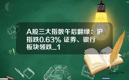 A股三大指数午后翻绿：沪指跌0.63% 证券、银行板块领跌_1