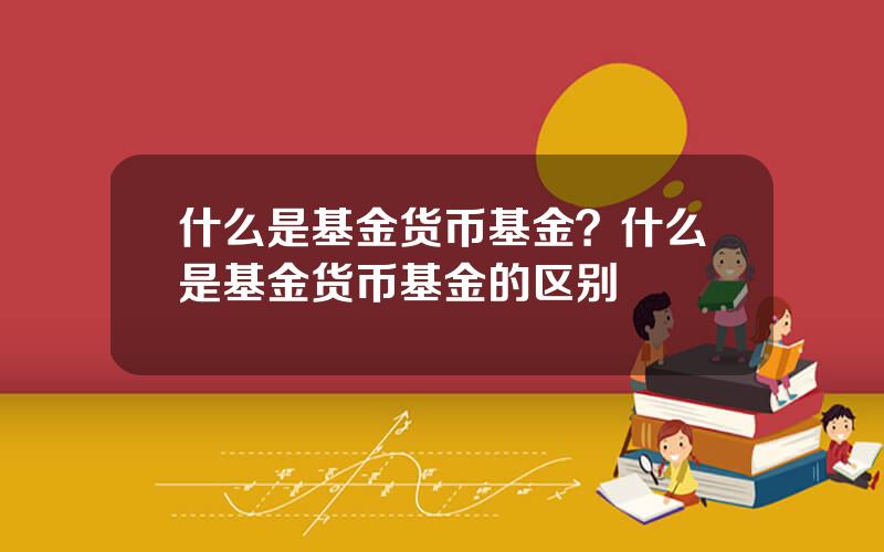 什么是基金货币基金？什么是基金货币基金的区别