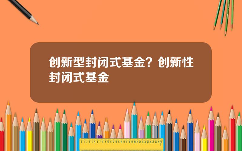 创新型封闭式基金？创新性封闭式基金