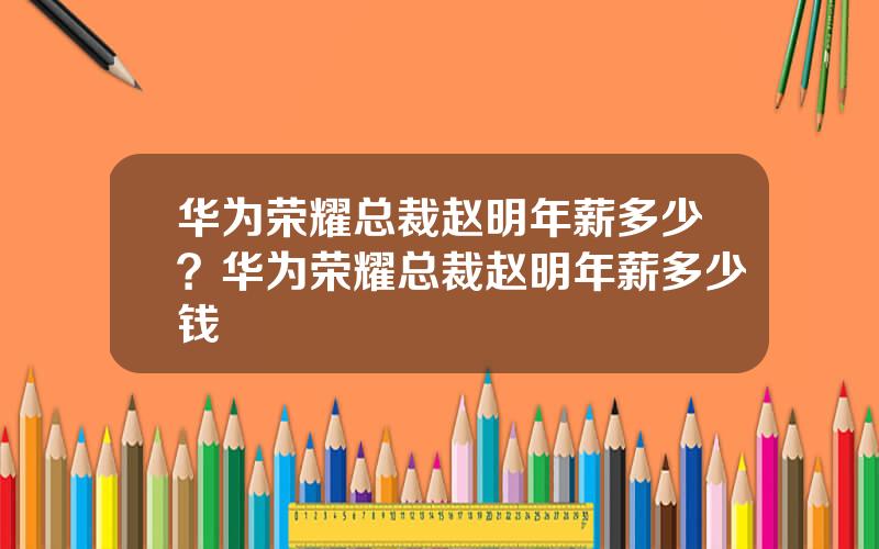 华为荣耀总裁赵明年薪多少？华为荣耀总裁赵明年薪多少钱