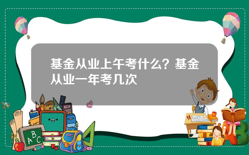 基金从业上午考什么？基金从业一年考几次