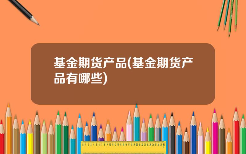 基金期货产品(基金期货产品有哪些)