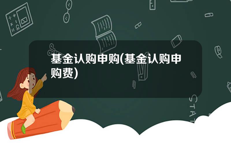 基金认购申购(基金认购申购费)