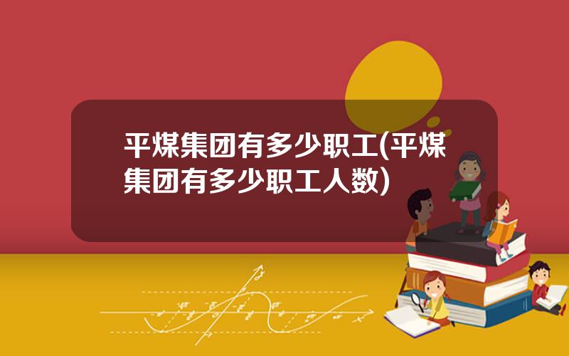 平煤集团有多少职工(平煤集团有多少职工人数)