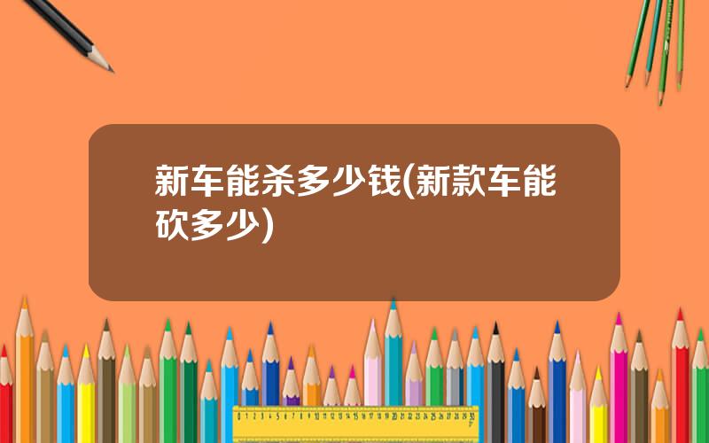 新车能杀多少钱(新款车能砍多少)