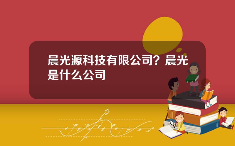 晨光源科技有限公司？晨光是什么公司