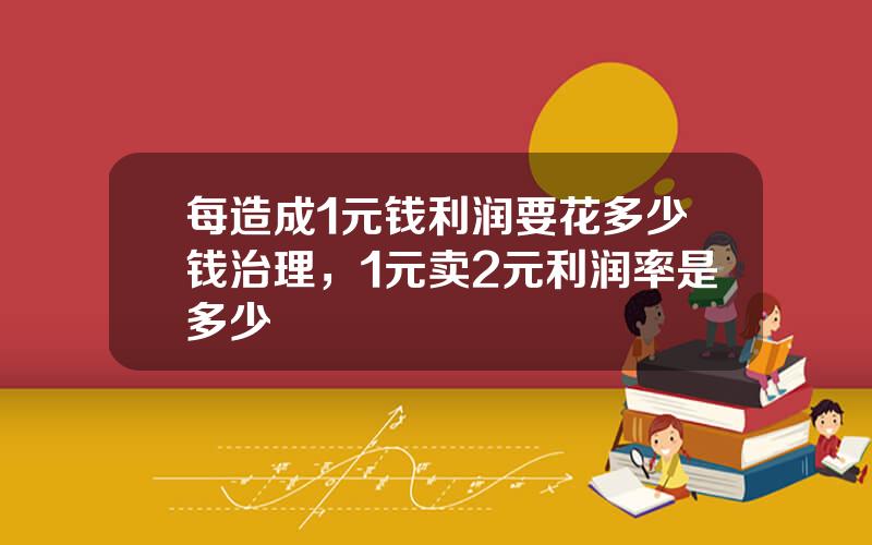 每造成1元钱利润要花多少钱治理，1元卖2元利润率是多少
