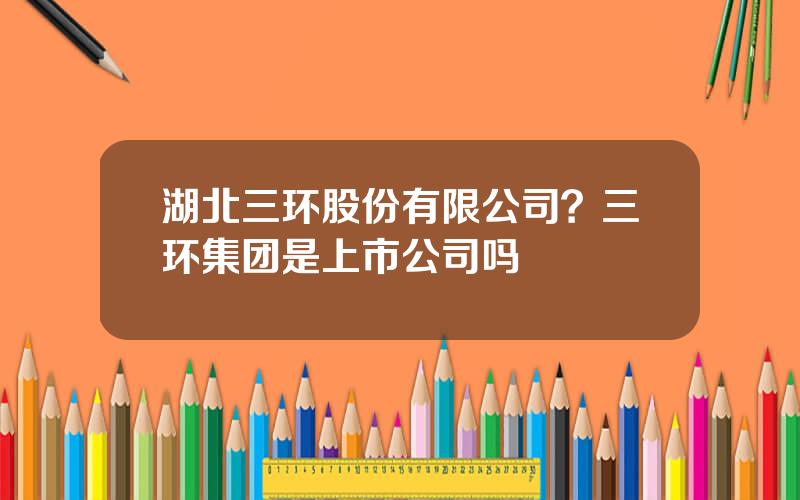 湖北三环股份有限公司？三环集团是上市公司吗