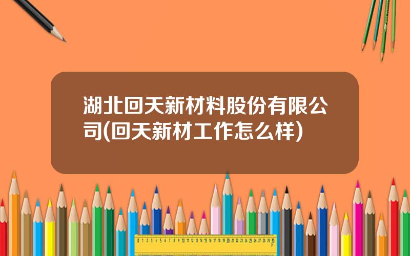 湖北回天新材料股份有限公司(回天新材工作怎么样)