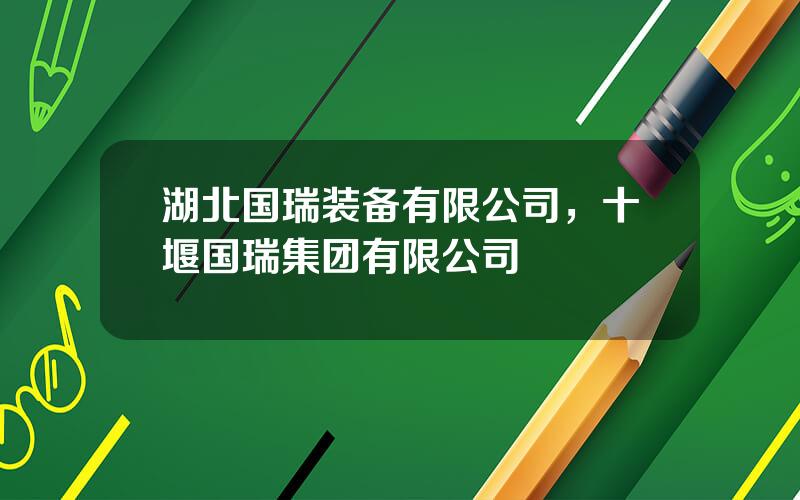 湖北国瑞装备有限公司，十堰国瑞集团有限公司