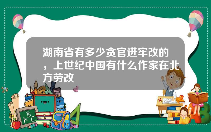 湖南省有多少贪官进牢改的，上世纪中国有什么作家在北方劳改