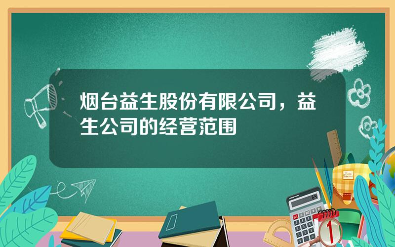 烟台益生股份有限公司，益生公司的经营范围